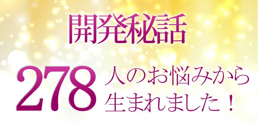 開発秘話　主に２０代〜４０代２７８人のお悩みから生まれました！